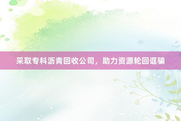 采取专科沥青回收公司，助力资源轮回诓骗
