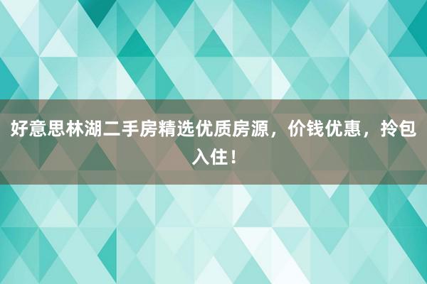 好意思林湖二手房精选优质房源，价钱优惠，拎包入住！