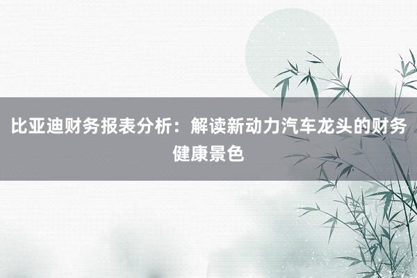 比亚迪财务报表分析：解读新动力汽车龙头的财务健康景色